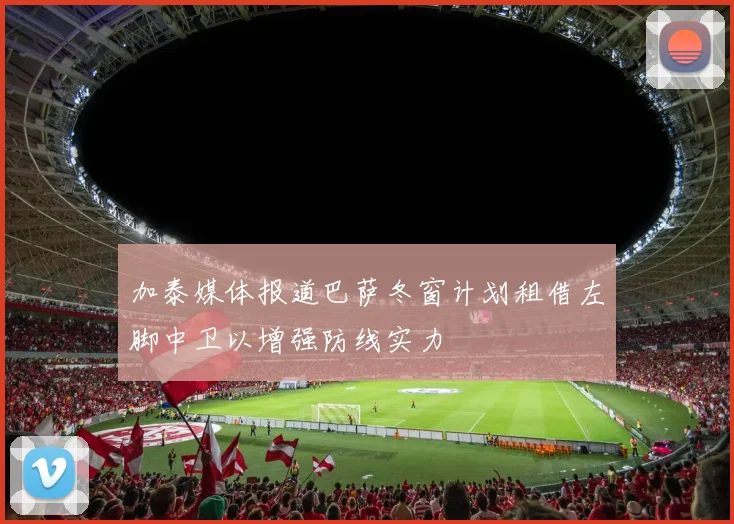 加泰媒体报道巴萨冬窗计划租借左脚中卫以增强防线实力