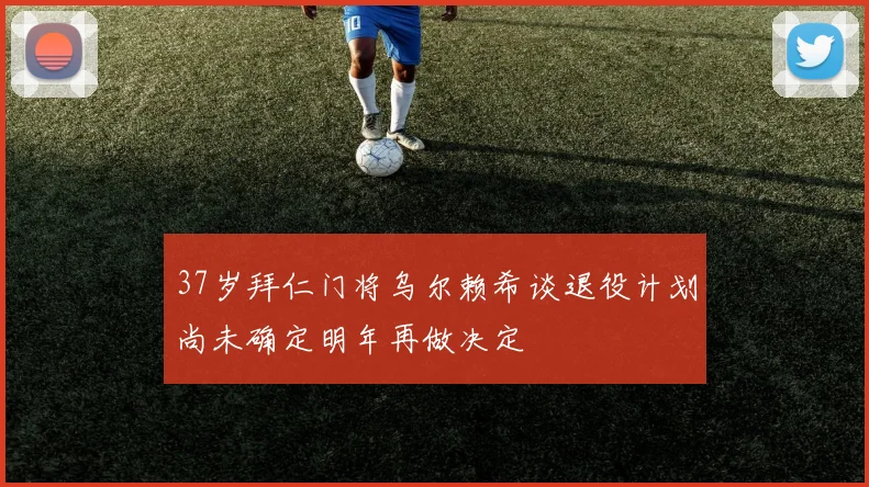 37岁拜仁门将乌尔赖希谈退役计划尚未确定明年再做决定