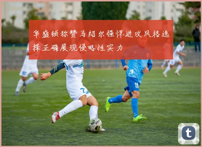 华盛顿称赞马绍尔强悍进攻风格选择正确展现侵略性实力