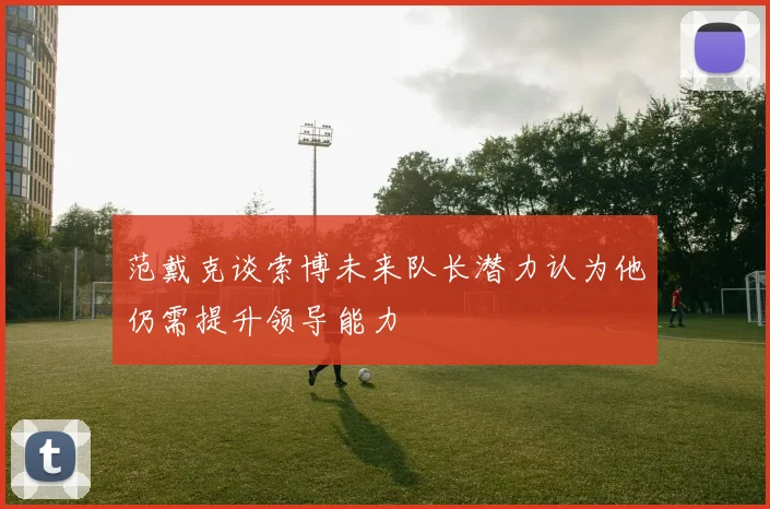 范戴克谈索博未来队长潜力认为他仍需提升领导能力
