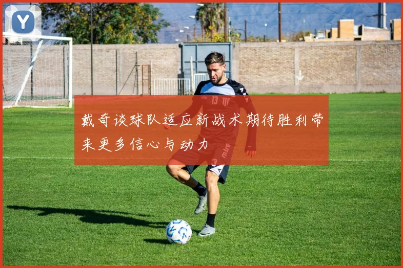 戴奇谈球队适应新战术期待胜利带来更多信心与动力