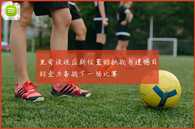 里奇谈适应新位置的挑战与遗憾目标全力备战下一场比赛