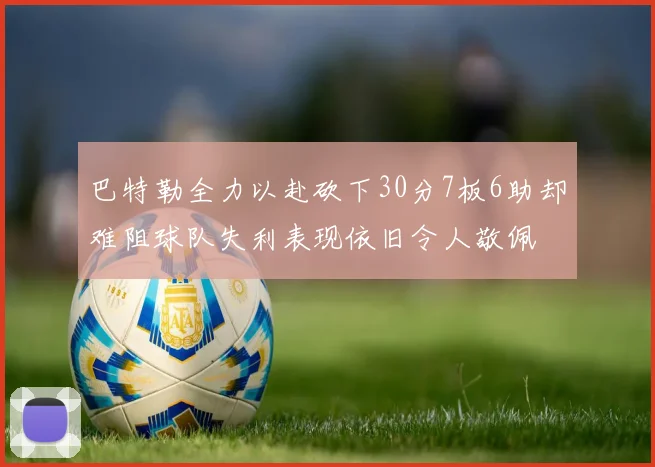 巴特勒全力以赴砍下30分7板6助却难阻球队失利表现依旧令人敬佩