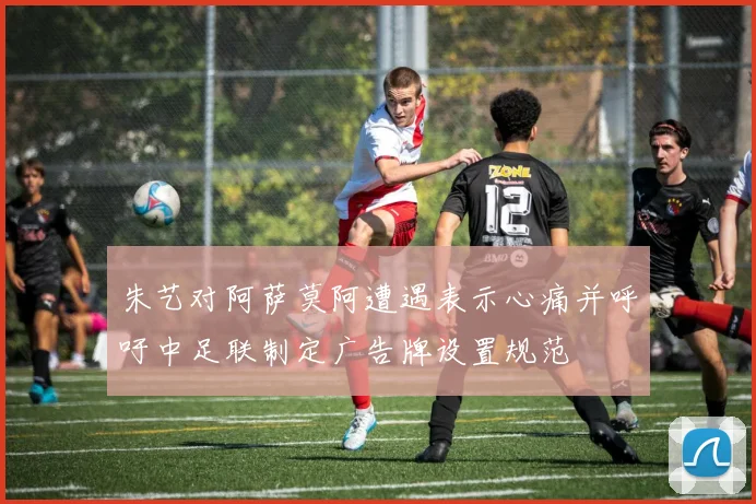 朱艺对阿萨莫阿遭遇表示心痛并呼吁中足联制定广告牌设置规范