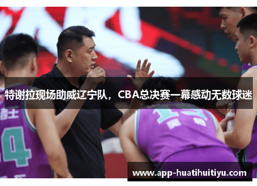 特谢拉现场助威辽宁队，CBA总决赛一幕感动无数球迷