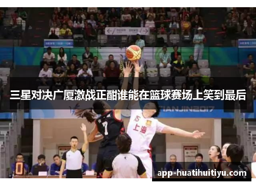 三星对决广厦激战正酣谁能在篮球赛场上笑到最后