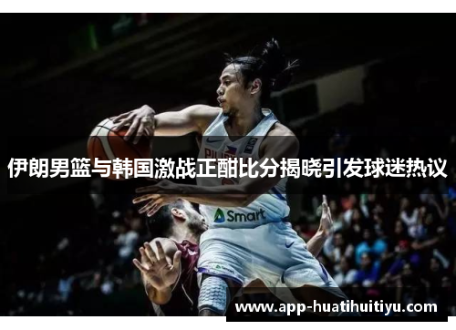 伊朗男篮与韩国激战正酣比分揭晓引发球迷热议